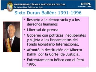 Sixto Durán Ballén: 1991-1996
 Respeto a la democracia y a los
derechos humanos
 Libertad de prensa
 Gobernó con políticas neoliberales
y sujeta a los lineamientos del
Fondo Monetario Internacional.
 Afrontó la destitución de Alberto
Dahik por la Corte de Justicia.
 Enfrentamiento bélico con el Perú
1995.
45
 