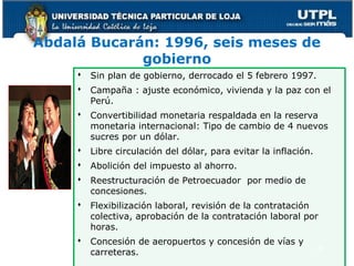 Abdalá Bucarán: 1996, seis meses de
gobierno
 Sin plan de gobierno, derrocado el 5 febrero 1997.
 Campaña : ajuste económico, vivienda y la paz con el
Perú.
 Convertibilidad monetaria respaldada en la reserva
monetaria internacional: Tipo de cambio de 4 nuevos
sucres por un dólar.
 Libre circulación del dólar, para evitar la inflación.
 Abolición del impuesto al ahorro.
 Reestructuración de Petroecuador por medio de
concesiones.
 Flexibilización laboral, revisión de la contratación
colectiva, aprobación de la contratación laboral por
horas.
 Concesión de aeropuertos y concesión de vías y
carreteras. 47
 