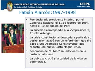 Fabián Alarcón:1997-1998
• Fue declarado presidente interino por el
Congreso Nacional el 11 de febrero de 1997.
hasta el 10 de agosto de 1998
 La sucesión correspondía a la Vicepresidenta,
Rosalía Arteaga.
 La crisis constitucional desatada a partir de su
designación acabó con un referéndum que dio
paso a una Asamblea Constituyente, que
redactó una nueva Carta Magna 1998.
 Fenómeno de “El Niño” inundaciones en la
costa ecuatoriana.
 La pobreza creció y la calidad de la vida se
deterioraba.
48
 