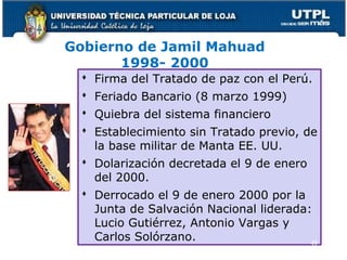 Gobierno de Jamil Mahuad
1998- 2000
 Firma del Tratado de paz con el Perú.
 Feriado Bancario (8 marzo 1999)
 Quiebra del sistema financiero
 Establecimiento sin Tratado previo, de
la base militar de Manta EE. UU.
 Dolarización decretada el 9 de enero
del 2000.
 Derrocado el 9 de enero 2000 por la
Junta de Salvación Nacional liderada:
Lucio Gutiérrez, Antonio Vargas y
Carlos Solórzano. 49
 