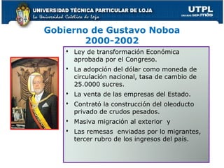 Gobierno de Gustavo Noboa
2000-2002
 Ley de transformación Económica
aprobada por el Congreso.
 La adopción del dólar como moneda de
circulación nacional, tasa de cambio de
25.0000 sucres.
 La venta de las empresas del Estado.
 Contrató la construcción del oleoducto
privado de crudos pesados.
 Masiva migración al exterior y
 Las remesas enviadas por lo migrantes,
tercer rubro de los ingresos del país.
 