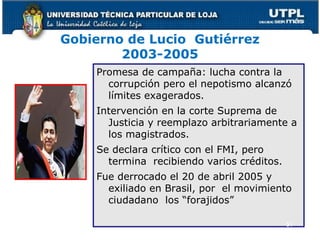 Gobierno de Lucio Gutiérrez
2003-2005
Promesa de campaña: lucha contra la
corrupción pero el nepotismo alcanzó
límites exagerados.
Intervención en la corte Suprema de
Justicia y reemplazo arbitrariamente a
los magistrados.
Se declara crítico con el FMI, pero
termina recibiendo varios créditos.
Fue derrocado el 20 de abril 2005 y
exiliado en Brasil, por el movimiento
ciudadano los “forajidos”
51
 