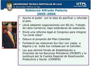Gobierno Alfredo Palacio
2005-2006
 Asume el poder con la idea de pacificar y refundar
el país.
 Llevó adelante negociaciones con EE.UU. Tratado
de Libre Comercio, bajo estándares de soberanía.
 Envió una reforma legal al Congreso para integrar
"La Corte Ideal“
• Detuvo el proyecto del Plan Colombia
• Fortaleció las relaciones Sur-Sur con viajes a
Nigeria y la India fue visitada por el Canciller.
• Ley que eliminó Fondo de Estabilización e
Inversión de los Recursos Petroleros (FEIREP) y lo
sustituyó por la Cuenta Especial de Reactivación
Productiva y Social. (CEREPS)
52
 
