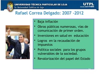 Rafael Correa Delgado: 2007 -2012
 Baja inflación
 Obras públicas numerosas, vías de
comunicación de primer orden.
 Inversiones en salud en educación
 Logros en la recaudación de
impuestos
 Política sociales para los grupos
vulnerables de la sociedad.
 Revalorización del papel del Estado
54
 