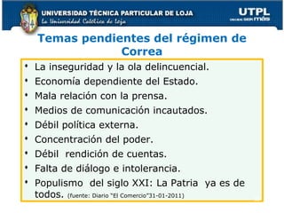 Temas pendientes del régimen de
Correa
 La inseguridad y la ola delincuencial.
 Economía dependiente del Estado.
 Mala relación con la prensa.
 Medios de comunicación incautados.
 Débil política externa.
 Concentración del poder.
 Débil rendición de cuentas.
 Falta de diálogo e intolerancia.
 Populismo del siglo XXI: La Patria ya es de
todos. (fuente: Diario “El Comercio”31-01-2011)
55
 