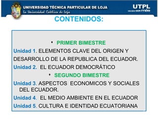 CONTENIDOS:
 PRIMER BIMESTRE
Unidad 1. ELEMENTOS CLAVE DEL ORIGEN Y
DESARROLLO DE LA REPUBLICA DEL ECUADOR.
Unidad 2. EL ECUADOR DEMOCRÁTICO
 SEGUNDO BIMESTRE
Unidad 3. ASPECTOS ECONOMICOS Y SOCIALES
DEL ECUADOR.
Unidad 4. EL MEDIO AMBIENTE EN EL ECUADOR
Unidad 5. CULTURA E IDENTIDAD ECUATORIANA
7
 