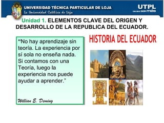 Unidad 1. ELEMENTOS CLAVE DEL ORIGEN Y
DESARROLLO DE LA REPUBLICA DEL ECUADOR.
9
“No hay aprendizaje sin
teoría. La experiencia por
sí sola no enseña nada.
Si contamos con una
Teoría, luego la
experiencia nos puede
ayudar a aprender.”
Willian E. Deming
“No hay aprendizaje sin
teoría. La experiencia por
sí sola no enseña nada.
Si contamos con una
Teoría, luego la
experiencia nos puede
ayudar a aprender.”
Willian E. Deming
 