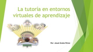 La tutoría en entornos 
virtuales de aprendizaje 
Por: Josué Ávalos Pérez 
 