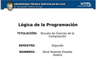 Lógica de la Programación

TITULACIÓN:   Escuela de Ciencias de la
                   Computación


BIMESTRE:             Segundo

 NOMBRES:      René Rolando Elizalde
                     Solano
 