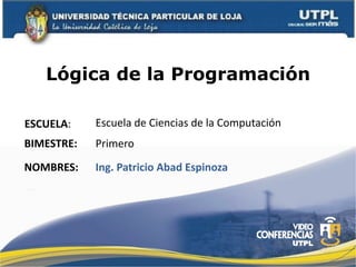 Lógica de la Programación

ESCUELA:	
      Escuela	
  de	
  Ciencias	
  de	
  la	
  Computación	
  
BIMESTRE:	
     Primero	
  
NOMBRES:	
      Ing.	
  Patricio	
  Abad	
  Espinoza	
  
 