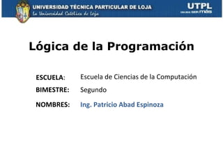 Lógica de la Programación

 ESCUELA:    Escuela de Ciencias de la Computación
 BIMESTRE:   Segundo
 NOMBRES:    Ing. Patricio Abad Espinoza
 