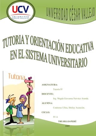 -424815-747395TRUJILLO-PERÚ2009ASIGNATURA:Tutoría IV DOCENTE:Ing. Magda Giovanna Narváez Aranda.ALUMNA:Contreras Ulloa, Shirley Asunción.CICLO:IV-A-9244923514820<br />INTRODUCCIÓN<br />En la actualidad la mayoría de instituciones educativas dan importancia a la tutoría y utilizan también para referirse a orientación educativa, que en realidad tienen una estrecha relación, pero existe una diferencia entre ambas. <br />Dicha confusión conlleva a que los tutores tengan roles de orientadores o viceversa, por ello esta monografía describirá ambas definiciones orientadas al aspecto universitario, luego proporcionará conclusiones que ayudarán a comprender mejor dichas definiciones.<br />TUTORÍA Y ORIENTACION EDUCATIVA EN EL SISTEMA UNIVERSITARIO<br />4844415643890Inicialmente analizaremos básicamente acerca de tutoría luego observaremos algunas diferencias con orientación educativa    <br />¿CONOCEMOS SI NUESTROS ANTEPASADOS EMPLEARON COMO RECURSO DE ENSEÑANZA A LA TUTORIA?<br />La tutoría es un recurso utilizado largamente en la Historia de la Educación, concebida como el arte de extraer lo que está en la mente del estudiante y ayudarle a concretar lo que es en potencia mediante la tutela de un maestro privado o particular.<br />Algunos ejemplos célebres de tutoría:<br />5715372745Sócrates y el esclavo.<br />El tutor formula preguntas de modo que el interlocutor tome conciencia de su ignorancia para guiarlo hacia la corrección/verdad que no le es brindada sino que nace de su propia mente, producto de los esfuerzos conjuntos de ambos. Incluye una base de discusión. El fin esencial es extraer de la mente por medio del diálogo ideas que yacen ocultas y lograr que el tutorado advierta que la verdad/corrección reside en su capacidad para encontrarla si la busca usando la razón y no el criterio de autoridad (Platón, 1992).<br />3444240379730Aristóteles y Alejandro. <br />En el año 343 Aristóteles, que tenía 42 años, fue invitado por el rey Filipo II de Macedonia a trasladarse a Pella como tutor de su hijo Alejandro de 13 años. Aristóteles debía preparar a Alejandro como líder militar de la Grecia unida contra el imperio persa. Utilizando el modelo de la Ilíada, Aristóteles intentó formar a Alejandro en el valor clásico, los logros de la civilización griega y su filosofía. Convencido de la superioridad de los griegos sobre los asiáticos, instruyó a Alejandro a dominarlos y reducirlos a la servidumbre prohibiendo el mestizaje entre griegos y bárbaros (no griegos). A pesar de su consejo, Alejandro contrajo matrimonio con una noble persa, obligó a los oficiales superiores a hacer lo mismo y estimuló a sus tropas en este sentido. En materia de ideología política un abismo los separaba. Aristóteles no fue consiente de los cambios fundamentales que las conquistas de Alejandro significaban para el mundo griego; en realidad se opuso a su política imperial.<br />Alejandro gratificó a su tutor reconstruyendo Estagira, lugar de nacimiento de Aristóteles que Filipo había destruido. Aristóteles fue durante tres años tutor de Alejandro (Enciclopædia Británica, 1978).<br />Anne Sullivan y Helen Keller. <br />3482340142240Helen Keller nació en 1880. A los 19 meses perdió la visión y la audición como consecuencia de una enfermedad grave desarrollando dificultades de comportamiento. Cuando tenía 6 años, su educación fue confiada a Anne Sullivan que a su vez padecía graves disminuciones visuales, quien advirtió rápidamente la inteligencia de la niña. En 6 meses, logró aprender el alfabeto manual y comenzó a escribir. Inicialmente la tutora utilizó el soplido como vía de acceso a los sonidos, el olfato para diferenciar elementos del ambiente y palabras de contenido afectivo como “muñeca” y “torta”.<br />Cuando contaba 10 años, dominaba el Braille y el alfabeto manual utilizando una máquina de escribir adaptada. A los 16 años, hablaba con fluidez. Se graduó con honores en el Radcliffe College. Su tutora la acompañó permanentemente ayudándola a interpretar las clases y las discusiones.<br />Helen Keller dedicó su vida al mejoramiento de las condiciones de las personas privadas de visión y de visión-audición, visitando 25 países.<br />Anne Sullivan es recordada como “trabajadora milagrosa” por la dedicación durante toda su vida, su persistencia y compromiso afectivo hacia una niña atrapada en un mundo de oscuridad.<br />La tutoría en la Edad Media y Moderna <br />La mayoría de las escuelas medievales no disponía de libros, por lo que la instrucción estaba a cargo de maestros individuales, muchos de ellos clérigos.<br />El padre de Miguel Angel, Ludovico Buonarotti, oficial florentino al servicio de la familia Médici, colocó a su hijo de 13 años en el taller del pintor Domenico Ghirlandaio. Miguel Angel tuvo varios asistentes y estudiantes a su cargo, entre los que se destacan Francesco Granacci, Giovanni Angelo Montorsoli, Marcelo Venusti y Giorgio Vasari.<br />Leonardo da Vinci comenzó como aprendiz en el taller bajo la asistencia directa de Andrea del Verrocchio en 1466. Los dibujos del joven Leonardo produjeron tal fascinación en Verrocchio que aceptó convertirse en su guía. No hay duda que el tutor ejerció gran influencia sobre su obra posterior. Allí Leonardo conoció artistas famosos de la época como Botticelli, Peruggino y Lorenzo di Credi. A los 20 años se convirtió en maestro independiente.<br />Rafael Sanzio de Urbino, nacido en 1483, recibió su primera instrucción en técnicas pictóricas de su padre, Giovanni Santi, un artista menor.<br />El padre de Mozart, Leopoldo, actuó como tutor de Wolfgang y de su hermana Nannerl. A los 7 años comenzó a enseñar el clave a Nannerl, que luego continuó con su hermano. Leopoldo escribió para su hija una serie de ejercicios desafiantes que constan en un cuaderno del año 1759 titulado “Pour le clavecin, ce livre appartient à Mademoiselle Marie-Anne Mozartin”<br />15240-170815 ¿QUÉ ES TUTORIA? <br />La tutoría es un proceso que consiste básicamente en brindar asesoría y orientación académica a los estudiantes a través de un profesor (tutor). Esa asesoría está encaminada a apoyar a los estudiantes (tutelados) en materias reprobadas y asignaturas que están cursan y se les dificultan, asesoría de trabajo de tesis, apoyo bibliográfico, entre muchas actividades.<br />3691890342265ALGUNAS CONSIDERACIONES SOBRE EL CONCEPTO DE TUTORIA <br />Constituye un proceso continuo, no puntual. <br />Se desarrolla de forma activa y dinámica. <br />Debe estar planificada sistemáticamente. <br />Supone un proceso de aprendizaje. <br />Requiere la colaboración de todos los agentes educativos. <br />El currículo debe ser el marco para su desarrollo. <br />Perspectiva interdisciplinar. <br />256932139625¿LA TUTORÍA TIENE OBJETIVO<br />Realizar el acompañamiento socio afectivo y cognitivo a los estudiantes para contribuir a su formación integral, orientando su proceso de desarrollo en una dirección beneficiosa para ellos y previniendo los problemas que pueden aparecer a lo largo del mismo.<br />CARACTERÍSTICAS DE LA TUTORÍA<br />Es formativa: PORQUE... Mediante la tutoría se ayuda a los estudiantes a adquirir competencias, capacidades, habilidades, valores y actitudes para enfrentar las exigencias y dificultades que se presentan en su desarrollo. <br />Es preventiva: PORQUE... Busca desarrollar factores que protejan y disminuir los factores de riesgo. Trata de anticiparse a los problemas mediante estrategias útiles que el estudiante podrá utilizar para enfrentarlos. En este sentido, acompañar y  escuchar a los jóvenes, facilita el reconocimiento de sus dificultades que permitan tomar medidas oportunas apenas éstas aparezcan. <br />Es permanente: PORQUE... El estudiante recibe durante todo su recorrido universitario, apoyo para manejar las situaciones propias de su proceso de desarrollo.<br />Cabe mencionar que, cuando las relaciones de los jóvenes con su tutor y con sus compañeros se dan en un ambiente de confianza y democracia, los logros y avances son mayores y más firmes. Para que este proceso de frutos se requiere tiempo y constancia.<br />Es personalizada: PORQUE...  brinda atención personal a cada estudiante.  El desarrollo de las personas es un proceso complejo, en el que encontramos patrones comunes y previsibles, pero hay también factores hereditarios, ambientales, sociales y culturales, que hacen único y particular a cada estudiante. <br /> Es integral: PORQUE... La tutoría promueve la formación total de los estudiantes como personas, atendiéndolos en todos sus dimensiones: físico, cognitivo, afectivo, social y moral.<br />Es inclusiva: PORQUE... la tutoría asegura que todos los estudiantes, sin distinción alguna, reciban orientación y acompañamiento. <br />Es recuperadora: PORQUE... en caso surjan dificultades en los estudiantes, la relación de soporte y apoyo que brinda el tutor permite disminuir su impacto, además permite detectarlas tempranamente e intervenir oportunamente disminuyendo riesgo de complicaciones.<br />No es terapéutica: PORQUE... no consiste en dar terapia a los estudiantes con dificultades. El tutor no  reemplazar al psicólogo o especialista, sino, que es un primer soporte y apoyo dentro de la universidad. Si se intentara realizar la tutoría de manera terapéutica, solo se tendría la oportunidad de atender a muy pocos estudiantes.<br />49110902540LOS SERVICIOS DE APOYO AL ESTUDIANTE UNIVERSITARIO MEDIANTE TUTORÍA PERSIGUEN:<br />Determinar etapas críticas en el aprendizaje que reclaman mayor asistencia, asignando un tutor que estimule la persistencia y desaliente el abandono monitoreando las tareas; que combine las actividades tutoriales con el contacto con los docentes a cargo del curso e informe al estudiante en la etapa inicial en qué consiste el programa.<br />Comunicar al estudiante el grado de progreso hacia el logro de las metas fijadas.<br />Favorecer la retención de aspectos sustanciales o significativos del curso.<br />Preparar para cursos subsiguientes.<br />Respetar la diversidad de los estudiantes y de este modo disminuir el desgranamiento o deserción.<br />Desarrollar la cooperación y colaboración en el aprendizaje entre pares.<br />1253490301625Crear una atmósfera propicia para el estudio.<br />Acabamos de ver consideraciones con respecto a la tutoría, ahora analizaremos los la relación de la Tutoría con la Orientación Educativa en el Sistema Educativo.<br />ORIENTACIÓN EDUCATIVA UNIVERSITARIA<br />La Orientación es un proceso en los sistemas educativos que da cuenta en particular de los aspectos personales de la Educación que promueve y  actualiza las potencialidades de los sujetos participantes, comprometiendo sus recursos persono lógicos en el aprendizaje.<br />La situación de orientación en tanto una situación en la que se aprende, deviene entonces, el espacio tiempo en que se establece la interacción y el sistema de relaciones que comprometen los recursos persono lógicos de los sujetos que participan, en el curso de su actividad y comunicación; se caracterizan por la relación que se establece entre el conocimiento que tienen los sujetos participantes  de si mismo y  de los otros, en los distintos niveles de expresión de la subjetividad: el sujeto, la personalidad, el grupo, la comunidad y la institución. (Suárez C., Del Toro M., 1998.).<br />La Orientación Educativa  se realiza en los diferentes niveles de expresión de la subjetividad: individuo, grupo, institución y  comunidad. El nivel más complejo de la organización de la subjetividad individual, donde se constituyen los diferentes sistemas de sentidos subjetivos del sujeto, ha sido definido en esta concepción por la categoría personalidad; que tiene un carácter dinámico e integrador de todos los procesos y formaciones de sentidos en sus diferentes interrelaciones y síntesis, lo que constituye un espacio para la construcción teórica de las formas más complejas de la subjetividad individual.<br />SISTEMA DE TUTORIA DE LA UCV<br />Aquí haremos mención de cómo es que funciona el sistema de tutoría en la Universidad César Vallejo de Trujillo.<br />ACCIÓN TUTORIAL:<br />La experiencia personal, es la mejor herramienta para cumplir la función orientadora. Se proporciona información indispensable para realizar un acompañamiento con mejores resultados. Se comparte y reflexiona con otros colegas, buscando que la tutoría no sólo permita el crecimiento del alumno, sino también el de cada tutor. <br />El desempeño de la tutoría supone un compromiso con la labor docente. Antes que tutor, se es maestro. No obstante, se requiere cualidades que se pueden ir formando y de un manejo apropiado de técnicas especiales. Y se requiere también que aproveche su experiencia personal y su conocimiento de algunos asuntos básicos. <br />La experiencia personal es sin duda la mejor herramienta del buen tutor: “escuchar antes de criticar”, a “respetar los diferentes puntos de vista”, a “descubrir que no todos piensan como él” y a “ponerse en el lugar de los alumnos”. <br />508001009015Realmente, qué importante es todo esto, y qué bien nos sentimos cuando alguien nos trata como personas y se acerca a nosotros, no para hacernos cambiar, sino, mas bien, aceptándonos como somos, ayudándonos a descubrir nuestra propias capacidades y posibilidades. <br />La orientación, o tarea de orientar, es un proceso dinámico que ayuda a las personas a contactarse consigo mismas, a conocer sus propias posibilidades y limitaciones, a crecer y construir proyectos de vida propios y satisfactorios. <br />La tarea de orientar, no debemos crear lazos de dependencia ni pretender dirigir la vida de los jóvenes. Se respeta la autonomía de los jóvenes y se promueve que aprendan a moldearse a sí mismos y dar forma a sus ideales personales, sacando “experiencia de su propia experiencia”. <br />MISION:<br />Impulsar y favorecer el desarrollo integral del estudiante universitario; reforzar su sistema de valores, creatividad y sociabilidad; fortalecer sus habilidades, capacitándolo hacia su autodirección y una acertada toma de decisiones. <br />Ofrecer orientación permanente, personalizada y grupal a los estudiantes, adaptada a su personalidad, intereses, rendimiento, fortalezas y debilidades. Apoyado por el profesionalismo, integridad y confidencialidad de docentes tutores proactivos quienes inspirados en una cultura de servicio, calidez y valores lograrán la adaptación, estabilidad y desarrollo del futuro profesional. <br />OBJETIVOS:<br />Optimizar logros y progresos estudiantiles, favoreciendo la adaptación del estudiante a la vida universitaria, los procesos de madurez personal, desarrollo de las capacidades, habilidades y potencialidades que fortalezcan su autoestima, la propia identidad, sistema de valores, toma de decisiones adecuadas y satisfactoria actuación en situaciones problemáticas y de riesgo. <br />Brindar soporte al sistema de académico de la universidad contribuyendo a equilibrar el rendimiento académico con un asesoramiento permanente al estudiante, previniendo las dificultades de aprendizaje, la deserción y el fracaso académico. <br />Servir de nexo y coordinación entre las diferentes áreas y estamentos de la Universidad, incentivando la participación del estudiante en actividades académicas, culturales, deportivas y de proyección social de manera que le permitan conocer nuestra realidad y su desarrollo como profesional creativo y humanista. <br />Propiciar la interacción docente - alumno, alumno-alumno, docente – tutor, así como el intercambio de experiencias y alternativas metodológicas. Favorecer y propiciar las condiciones óptimas para el desarrollo personal, en las áreas intelectual, espiritual, física y mental, básicas para desenvolverse satisfactoriamente en su medio familiar, académico, social y laboral.<br />CONCLUSIONES:<br />Considerando la definición de tutoría mencionada en el desarrollo del informe se observa que coincide con la concepción de orientación educativa, dando esto lugar a la confusión de roles y funciones de uno y otro profesional de la educación (Tutor y Orientador) dentro de las instituciones educativas (universidad).<br />En vista de lo anterior, es importante replantear las funciones del tutor en cada institución educativa, en base a las normas regidas en cada institución. Todo lo cual, nos permitirá delimitar funciones, revalorar la importancia de la orientación educativa, y principalmente, descargar a los tutores de labores que son propias del Orientador y para las cuales no está preparado.<br />Se debe tener en consideración que: la tutoría tiene una estrecha relación con la orientación educativa, pero hay un aspecto que la diferencia, que aquel tutor tiene una responsabilidad frente a un grupo de estudiantes a su cargo, en cambio un orientador puede ser cualquier docente que ayuda o colabora con el aprendizaje del alumno.<br />BIBLIOGRAFÍA:<br />http://www.librosaulamagna.com/libro/ACCION_TUTORIAL_Y_ORIENTACION_EDUCATIVA/8033/4147<br />www.usb.edu.pe/marketing/docentes/descargas/SAB_13-09/TUTORIA_01.ppt<br />www.emagister.com.mx/cursos_orientacion_tutoria-tpsmx-380097.htm - 53k <br />webs.um.es/magovi/miwiki/lib/exe/fetch.php?id=inicio&cache=cache&media=orientacion_y_accion_tutorial_infantil.pdf<br />campus.usal.es/~ofeees/NUEVAS_METODOLOGIAS/TUTORIAS/m5comu11.doc – <br />http://ucvvirtual.edu.pe/portal/servicios/tutoria/<br />http://campus.usal.es/~ofeees/NUEVAS_METODOLOGIAS/TUTORIAS/orienta001.pdf<br />http://papyt.xoc.uam.mx/media/bhem/docs/pdf/113.PDF<br />www.fi.uba.ar/laboratorios/lie/Revista/Articulos/010101/A2ene2004.pdf<br />http://www.bham.net/keller/story.html<br />http://www.psicopedagogia.com/definicion/tutoria<br />http://www.orientared.com/tutoria.php<br />http://ucvvirtual.edu.pe/portal/servicios/tutoria/info.asp?cod=1<br />