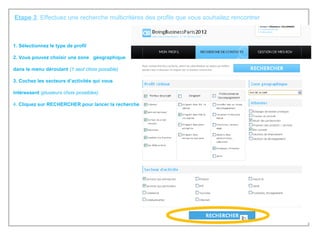 Etape 3 : Effectuez une recherche multicritères des profils que vous souhaitez rencontrer 1. Sélectionnez le type de profil 2. Vous pouvez choisir une zone  géographique  dans le menu déroulant  (1 seul choix possible) 3. Cochez les secteurs d’activités qui vous  intéressent  (plusieurs choix possibles) 4.  Cliquez sur RECHERCHER pour lancer la recherche 