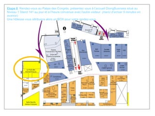 Etape 8 : Rendez-vous au Palais des Congrès, présentez vous à l’accueil DoingBusiness situé au Niveau 1 Stand 141 au jour et à l’heure convenue avec l’autre visiteur.  (merci d’arriver 5 minutes en avance ) Une hôtesse vous attribuera alors un BOX pour votre rendez-vous. 