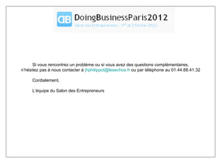 Si vous rencontrez un problème ou si vous avez des questions complémentaires, n’hésitez pas à nous contacter à  [email_address]  ou par téléphone au 01.44.88.41.32 Cordialement, L’équipe du Salon des Entrepreneurs 