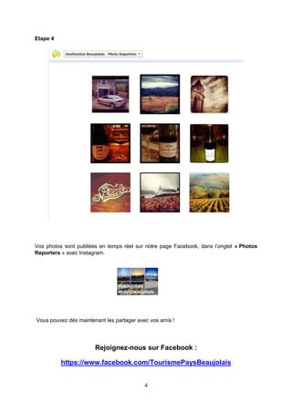 Etape 4

Vos photos sont publiées en temps réel sur notre page Facebook, dans l’onglet « Photos
Reporters » avec Instagram.

Vous pouvez dès maintenant les partager avec vos amis !

Rejoignez-nous sur Facebook :
https://www.facebook.com/TourismePaysBeaujolais
4

 