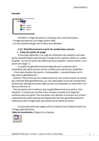 Tutoriel ArcGIS 9.3


Exemple




       la fenêtre, l’image sba.bmp est contenue dans une frame layers :
- L’image sba.bmp est une image couleur RGB.
- Les trois couches Rouge, Vert et Bleu sont affichées.

         1.3.2 Géoréférencement à partir de coordonnées connues
         Saisie des points de calage
          D’une façon générale, il va s’agir de rechercher des relations entre des
points caractéristiques présents dans l’image et leur position réelle à la surface
du globe : ce sont les points de références (aussi appelés « points d’amer » ou «
points de calage »).
         La qualité du géoréférencement dépendra de la précision de la
localisation des points d’amer, de leur nombre ainsi que de leur répartition.
 - Il faut alors localiser des points « remarquables », caractéristiques sur le
document à géoréférencer.
 -Ensuite, il faut retrouver leur emplacement sur une couche (raster ou vecteur
peu importe) déjà géoréférencée, sur une carte papier munie de coordonnées
(comme par exemple les cartes IGN), ou faire correspondre un relevé GPS. Il en
faut au minimum 4.
 -Plus les points sont nombreux, plus le géoréférencement est précis, mais
attention : il ne faut pas sacrifier à leur nombre la qualité et le degré de
confiance dans les points. Plus ces points sont distants et forment une surface
importante (les points proches de l’alignement font des géoréférencements
médiocres), plus l’image finale sera proche de la réalité du terrain.

      La saisie des points de calage se fait en cliquant tout d’abord le point sur
l’image à géoréférencer.
Table de visualisation, Cliquez sur ce bouton




BERRABAH Abderrahim « Aminoo » ingénieur d’état en informatique.
                                                                                          10
 