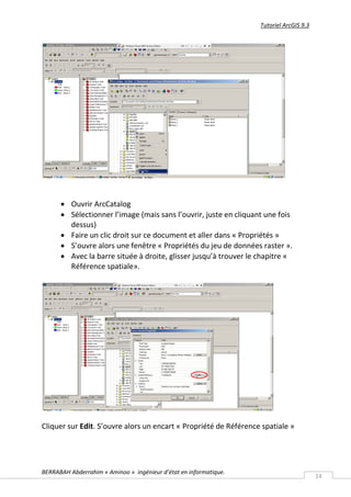 Tutoriel ArcGIS 9.3




       Ouvrir ArcCatalog
       Sélectionner l’image (mais sans l’ouvrir, juste en cliquant une fois
        dessus)
       Faire un clic droit sur ce document et aller dans « Propriétés »
       S’ouvre alors une fenêtre « Propriétés du jeu de données raster ».
       Avec la barre située à droite, glisser jusqu’à trouver le chapitre «
        Référence spatiale».




Cliquer sur Edit. S’ouvre alors un encart « Propriété de Référence spatiale »




BERRABAH Abderrahim « Aminoo » ingénieur d’état en informatique.
                                                                                         14
 
