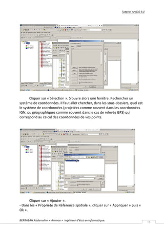 Tutoriel ArcGIS 9.3




       Cliquer sur « Sélection ». S’ouvre alors une fenêtre .Rechercher un
système de coordonnées. Il faut aller chercher, dans les sous-dossiers, quel est
le système de coordonnées (projetées comme souvent dans les coordonnées
IGN, ou géographiques comme souvent dans le cas de relevés GPS) qui
correspond au calcul des coordonnées de vos points.




      Cliquer sur « Ajouter ».
- Dans les « Propriété de Référence spatiale », cliquer sur « Appliquer » puis «
Ok ».

BERRABAH Abderrahim « Aminoo » ingénieur d’état en informatique.
                                                                                         15
 