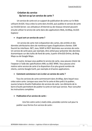Tutoriel ArcGIS 9.3


        Création du service
         Qu'est-ce qu'un service de carte ?
        Un service de carte est un support de publication de cartes sur le Web
utilisant ArcGIS. Vous créez la carte dans ArcGIS, puis publiez le service de carte
sur ArcGIS Server. Les utilisateurs d'Internet ou de réseaux intranet peuvent
ensuite utiliser le service de carte dans des applications Web, ArcMap, ArcGIS
Explorer

    A quoi sert un service de carte ?

        Un service de carte met à disposition des cartes, des entités et des
données attributaires dans de nombreux types d'applications clientes. ESRI
fournit les interfaces .NET, Java, SOAP et REST destinées aux services de carte.
Un service de carte peut, par exemple, être utilisé pour présenter des données
économiques sur des tuiles de fond de carte, à partir d'ArcGIS Online, de Bing
Maps ou de Google Maps.

       En outre, lorsque vous publiez le service de carte, vous pouvez choisir de
l'exposer à l'aide des spécifications KML ou OGC WMS. Vous pouvez ainsi
mettre votre service de carte à la disposition d'un plus grand nombre de
clients, comme Google Earth, par exemple.et d'autres applications.

    Comment commence-t-on à créer un service de carte ?

       Tous les services de carte commencent dans ArcMap, dans lequel vous
créez votre carte. Lorsque vous avez fini la carte et êtes prêt à la publier,
ouvrez la barre d'outils Publication de services de carte. Les éléments de la
barre d'outils permettent de publier la carte en tant que service. Pour consulter
les instructions complètes

    Publication d'un service de carte :

              Une fois votre carte (.mxd) créée, procédez comme suit pour la
       publier sous forme d'un service de carte :




BERRABAH Abderrahim « Aminoo » ingénieur d’état en informatique.
                                                                                          18
 