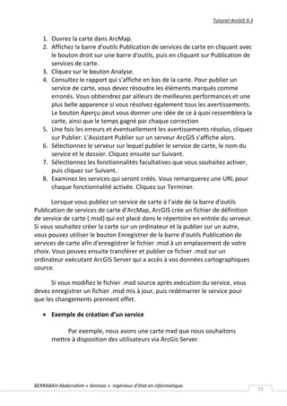 Tutoriel ArcGIS 9.3


   1. Ouvrez la carte dans ArcMap.
   2. Affichez la barre d'outils Publication de services de carte en cliquant avec
      le bouton droit sur une barre d'outils, puis en cliquant sur Publication de
      services de carte.
   3. Cliquez sur le bouton Analyse.
   4. Consultez le rapport qui s'affiche en bas de la carte. Pour publier un
      service de carte, vous devez résoudre les éléments marqués comme
      erronés. Vous obtiendrez par ailleurs de meilleures performances et une
      plus belle apparence si vous résolvez également tous les avertissements.
      Le bouton Aperçu peut vous donner une idée de ce à quoi ressemblera la
      carte, ainsi que le temps gagné par chaque correction
   5. Une fois les erreurs et éventuellement les avertissements résolus, cliquez
      sur Publier. L'Assistant Publier sur un serveur ArcGIS s'affiche alors.
   6. Sélectionnez le serveur sur lequel publier le service de carte, le nom du
      service et le dossier. Cliquez ensuite sur Suivant.
   7. Sélectionnez les fonctionnalités facultatives que vous souhaitez activer,
      puis cliquez sur Suivant.
   8. Examinez les services qui seront créés. Vous remarquerez une URL pour
      chaque fonctionnalité activée. Cliquez sur Terminer.

       Lorsque vous publiez un service de carte à l'aide de la barre d'outils
Publication de services de carte d'ArcMap, ArcGIS crée un fichier de définition
de service de carte (.msd) qui est placé dans le répertoire en entrée du serveur.
Si vous souhaitez créer la carte sur un ordinateur et la publier sur un autre,
vous pouvez utiliser le bouton Enregistrer de la barre d'outils Publication de
services de carte afin d'enregistrer le fichier .msd à un emplacement de votre
choix. Vous pouvez ensuite transférer et publier ce fichier .msd sur un
ordinateur exécutant ArcGIS Server qui a accès à vos données cartographiques
source.

      Si vous modifiez le fichier .mxd source après exécution du service, vous
devez enregistrer un fichier .msd mis à jour, puis redémarrer le service pour
que les changements prennent effet.

    Exemple de création d’un service

            Par exemple, nous avons une carte mxd que nous souhaitons
       mettre à disposition des utilisateurs via ArcGis Server.




BERRABAH Abderrahim « Aminoo » ingénieur d’état en informatique.
                                                                                         19
 