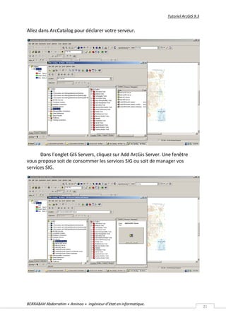 Tutoriel ArcGIS 9.3


Allez dans ArcCatalog pour déclarer votre serveur.




      Dans l’onglet GIS Servers, cliquez sur Add ArcGis Server. Une fenêtre
vous propose soit de consommer les services SIG ou soit de manager vos
services SIG.




BERRABAH Abderrahim « Aminoo » ingénieur d’état en informatique.
                                                                                         21
 