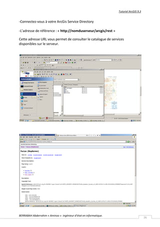 Tutoriel ArcGIS 9.3


-Connectez-vous à votre ArcGis Service Directory

-L’adresse de référence : « http://nomduserveur/arcgis/rest »

Cette adresse URL vous permet de consulter le catalogue de services
disponibles sur le serveur.




BERRABAH Abderrahim « Aminoo » ingénieur d’état en informatique.
                                                                                         26
 