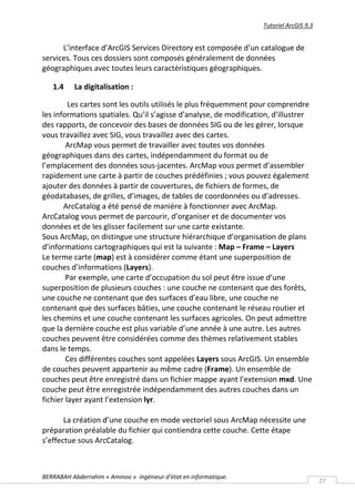 Tutoriel ArcGIS 9.3


      L’interface d’ArcGIS Services Directory est composée d’un catalogue de
services. Tous ces dossiers sont composés généralement de données
géographiques avec toutes leurs caractéristiques géographiques.

   1.4     La digitalisation :

         Les cartes sont les outils utilisés le plus fréquemment pour comprendre
les informations spatiales. Qu’il s’agisse d’analyse, de modification, d’illustrer
des rapports, de concevoir des bases de données SIG ou de les gérer, lorsque
vous travaillez avec SIG, vous travaillez avec des cartes.
        ArcMap vous permet de travailler avec toutes vos données
géographiques dans des cartes, indépendamment du format ou de
l’emplacement des données sous-jacentes. ArcMap vous permet d’assembler
rapidement une carte à partir de couches prédéfinies ; vous pouvez également
ajouter des données à partir de couvertures, de fichiers de formes, de
géodatabases, de grilles, d’images, de tables de coordonnées ou d’adresses.
       ArcCatalog a été pensé de manière à fonctionner avec ArcMap.
ArcCatalog vous permet de parcourir, d’organiser et de documenter vos
données et de les glisser facilement sur une carte existante.
Sous ArcMap, on distingue une structure hiérarchique d’organisation de plans
d’informations cartographiques qui est la suivante : Map – Frame – Layers
Le terme carte (map) est à considérer comme étant une superposition de
couches d’informations (Layers).
        Par exemple, une carte d’occupation du sol peut être issue d’une
superposition de plusieurs couches : une couche ne contenant que des forêts,
une couche ne contenant que des surfaces d’eau libre, une couche ne
contenant que des surfaces bâties, une couche contenant le réseau routier et
les chemins et une couche contenant les surfaces agricoles. On peut admettre
que la dernière couche est plus variable d’une année à une autre. Les autres
couches peuvent être considérées comme des thèmes relativement stables
dans le temps.
        Ces différentes couches sont appelées Layers sous ArcGIS. Un ensemble
de couches peuvent appartenir au même cadre (Frame). Un ensemble de
couches peut être enregistré dans un fichier mappe ayant l’extension mxd. Une
couche peut être enregistrée indépendamment des autres couches dans un
fichier layer ayant l’extension lyr.

       La création d’une couche en mode vectoriel sous ArcMap nécessite une
préparation préalable du fichier qui contiendra cette couche. Cette étape
s’effectue sous ArcCatalog.



BERRABAH Abderrahim « Aminoo » ingénieur d’état en informatique.
                                                                                         27
 
