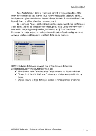 Tutoriel ArcGIS 9.3


       Sous ArcCatalog et dans le répertoire parent, créez un répertoire POS
(Plan d’occupation du sol) et trois sous-répertoires (Lignes, vecteurs, points).
Le répertoire Lignes : contiendra des entités qui peuvent être confondues à des
lignes (pistes cyclables, chemins, ruisseaux, etc.).
       Le répertoire Points : contiendra des entités qui peuvent être confondues
à des points (points de collecte de données, puits, etc.). Le répertoire vecteur :
contiendra des polygones (parcelles, bâtiments, etc.). Dans la suite de
l’exemple de ce document, on traitera la manière de créer des polygones sous
ArcMap. Les lignes et les points se créent de la même manière.




Différents types de fichiers peuvent être crées : fichiers de formes,
géodatabases, couvertures, tables dBase, etc.
     Sélectionner dans l’arborescence l’emplacement du nouveau fichier.
     Cliquer droit dans la fenêtre « Contenu » et choisir Nouveau Fichier de
       forme
     Choisir ensuite le type de fichier à créer et renseigner ses propriétés




BERRABAH Abderrahim « Aminoo » ingénieur d’état en informatique.
                                                                                         28
 