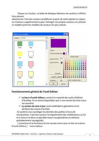 Tutoriel ArcGIS 9.3


       Cliquez sur Couleur. La boîte de dialogue Sélecteur de couleurs s’affiche.
Vous pouvez
sélectionner l’une des couleurs prédéfinies à partir de cette palette ou cliquer
sur Couleurs supplémentaires pour mélanger vos propres couleurs en utilisant
un modèle parmi les modèles de couleurs les plus utilisés.




Fonctionnement général de l’outil Edition

         La barre d’outils Editeur contient la majorité des outils d’édition
           d’ArcMap. Ils ne seront disponibles que si une session de mise à jour
           est couverte.
         La session de mise à jour rend modifiable la géométrie et les
           attributs des classes d’entités.
     Ce système vise à protéger les données des petites erreurs de
     manipulation. Il permet surtout l’enregistrement des modifications au fur
     et à mesure et donc un possible retour aux géométries et attributs
     précédemment sauvegardés.
      L’ouverture et la fermeture d’une session mise à jour se fait via la barre
d’outils Editeur / menu Editeur.


BERRABAH Abderrahim « Aminoo » ingénieur d’état en informatique.
                                                                                         30
 