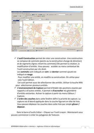 Tutoriel ArcGIS 9.3




     L’outil Construction permet de créer une construction. Une construction
      se compose de sommets (points ou la construction change de direction)
      et de segments (lignes reliant les sommets).Elle permet la création, la
      modification d’entités. Vous pouvez accéder au menu contextuel de
      l’outil construction par clic droit.
      Les sommets sont indiqués en vert. Le dernier sommet ajouté est
      indiqué en rouge.
       Pour modifier une entité, on modifie sa construction. On utilise pour
       cela l’outil Edition.
       Cet outil permet aussi de sélectionner des entités. Utiliser la touche MAJ
     pour sélectionner plusieurs entités.
     L’environnement de Capture permet d’établir des positions exactes par
      rapports à d’autres entités. Il permet « d’accrocher »la géométrie
      d’entités existantes. Activer la capture à partir du menu Editeur /
      Capture.
     L’ordre des couches dans cette fenêtre défini la priorité de capture. La
      capture est d’abord appliquée dans la couche figurant en tête de liste.
      Vous pouvez déplacer les couches dans cette liste par simple glisser /
      déposer.

     Dans la barre d’outils Editor – Cliquez sur l’outil crayon : Maintenant vous
pouvez commencer à créer les polygones de Textures




BERRABAH Abderrahim « Aminoo » ingénieur d’état en informatique.
                                                                                         31
 