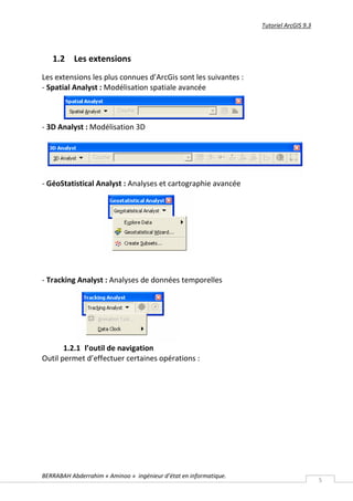 Tutoriel ArcGIS 9.3




   1.2 Les extensions
Les extensions les plus connues d’ArcGis sont les suivantes :
- Spatial Analyst : Modélisation spatiale avancée



- 3D Analyst : Modélisation 3D




- GéoStatistical Analyst : Analyses et cartographie avancée




- Tracking Analyst : Analyses de données temporelles




       1.2.1 l’outil de navigation
Outil permet d’effectuer certaines opérations :




BERRABAH Abderrahim « Aminoo » ingénieur d’état en informatique.
                                                                                         5
 