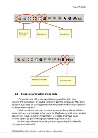 Tutoriel ArcGIS 9.3




   1.3     Etapes de production d’une carte
       Puisque la carte utilise une symbolique conventionnelle, pour
transmettre un message, on peut la considérer comme un langage. Mais alors,
pourquoi avoir crée un autre système de communication différent de l’écriture
ou des mathématiques ?
      En fait, ces deux modes de communication sont des systèmes linéaires
qui ne délivrent leur message qu’au terme du développement et ne permettent
pas non plus la superposition. Au contraire, le langage graphique est un
système spatial qui possède en propre certaines particularités :
      Un message aisément structuré grâce aux capacités particulières de
notre perception visuelle.

BERRABAH Abderrahim « Aminoo » ingénieur d’état en informatique.
                                                                                         6
 