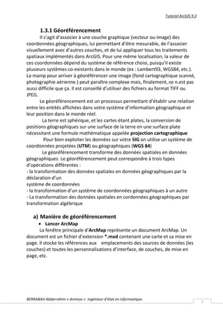 Tutoriel ArcGIS 9.3


       1.3.1 Géoréférencement
        Il s’agit d’associer à une couche graphique (vecteur ou image) des
coordonnées géographiques, lui permettant d’être mesurable, de l’associer
visuellement avec d’autres couches, et de lui appliquer tous les traitements
spatiaux implémentés dans ArcGIS. Pour une même localisation, la valeur de
ces coordonnées dépend du système de référence choisi, puisqu’il existe
plusieurs systèmes co-existants dans le monde (ex : Lambert93, WGS84, etc.).
La manip pour arriver à géoréférencer une image (fond cartographique scanné,
photographie aérienne.) peut paraître complexe mais, finalement, ce n.est pas
aussi difficile que ça. Il est conseillé d’utiliser des fichiers au format TIFF ou
JPEG.
        Le géoréférencement est un processus permettant d’établir une relation
entre les entités affichées dans votre système d’information géographique et
leur position dans le monde réel.
          La terre est sphérique, et les cartes étant plates, la conversion de
positions géographiques sur une surface de la terre en une surface plate
nécessitant une formule mathématique appelée projection cartographique
           Pour bien exploiter les données sur votre SIG on utilise un système de
coordonnées projetées (UTM) ou géographiques (WGS 84)
          Le géoréférencement transforme des données spatiales en données
géographiques. Le géoréférencement peut correspondre à trois types
d’opérations différentes :
- la transformation des données spatiales en données géographiques par la
déclaration d’un
système de coordonnées
- la transformation d’un système de coordonnées géographiques à un autre
- La transformation des données spatiales en cordonnées géographiques par
transformation algébrique

   a) Manière de géoréférencement
      Lancer ArcMap
      La fenêtre principale d’ArcMap représente un document ArcMap. Un
document est un fichier d’extension *.mxd contenant une carte et sa mise en
page. Il stocke les références aux emplacements des sources de données (les
couches) et toutes les personnalisations d’interface, de couches, de mise en
page, etc.




BERRABAH Abderrahim « Aminoo » ingénieur d’état en informatique.
                                                                                         7
 