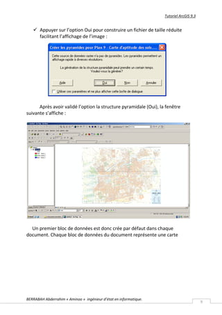 Tutoriel ArcGIS 9.3


    Appuyer sur l’option Oui pour construire un fichier de taille réduite
     facilitant l’affichage de l’image :




      Après avoir validé l’option la structure pyramidale (Oui), la fenêtre
suivante s’affiche :




  Un premier bloc de données est donc crée par défaut dans chaque
document. Chaque bloc de données du document représente une carte




BERRABAH Abderrahim « Aminoo » ingénieur d’état en informatique.
                                                                                         9
 