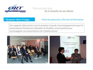  Quelques idées d’usage…

Visite de partenaires, Réunion d’information

Ces supports (document visuel à projeter et guide d’accompagnement pour le
présentateur) facilement utilisables et flexibles seront parfait pour
accompagner vos présentations de l’établissement

 