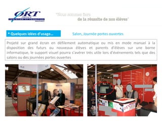  Quelques idées d’usage…

Salon, Journée portes ouvertes

Projeté sur grand écran en défilement automatique ou mis en mode manuel à la
disposition des futurs ou nouveaux élèves et parents d’élèves sur une borne
informatique, le support visuel pourra s’avérer très utile lors d’événements tels que des
salons ou des journées portes ouvertes

 