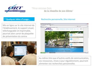  Quelques idées d’usage…

Recherche personnelle, Site internet

Mis en ligne sur le site internet de
l’établissement, le support visuel,
téléchargeable et imprimable,
pourrait alors servir de plaquette
de présentation du centre

Au même titre que d’autres outils de communication,
ces ressources, mises à jour régulièrement, pourront
alimenter vos recherches personnelles

 