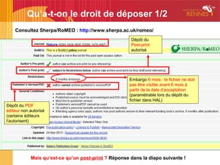 Qu’a-t-on le droit de déposer 1/2
Consultez Sherpa/RoMEO : http://www.sherpa.ac.uk/romeo/
Dépôt du
Post-print
autorisé
Embargo 6 mois : le fichier ne doit
pas être visible avant 6 mois à
partir de la date d’acceptation
(paramétrable lors du dépôt du
fichier dans HAL)
Dépôt du PDF
éditeur non autorisé
(certains éditeurs
l’autorisent)
Mais qu’est-ce qu’un post-print ? Réponse dans la diapo suivante !
 