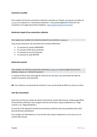 Tripalio 7 | P a g e
Comment y accéder
Pour accéder à la liste des conventions collectives recensées sur Tripalio, vous pouvez y accéder via
ce lien ou en cliquant sur « Conventions collectives ». Vous pouvez également rechercher une
convention sur la page d’accueil de la database : https://www.tripalio.fr/convention
Recherche simple d’une convention collective
Pour rappel, pour accéder à la recherche simple d’une convention, cliquez ici.
Vous pouvez rechercher une convention de 4 manières différentes :
 En saisissant le numéro SIREN/SIRET
 En saisissant l’IDCC de la convention
 En saisissant le nom de la branche
 En saisissant le code NAF/APE
Recherche avancée
Pour accéder à la recherche avancée de conventions, cliquez ici ou dans la page d’accueil de la
database, cliquez sur « Recherche avancée »
Le nombre de filtres dans cette page de recherche est très vaste, vous permettant de cibler de
manière très précise votre demande.
NB : Pour effectuer une demande de recherche, il vous est demandé de définir au moins un critère.
Liste des conventions
Cette liste est triée par nombre de salariés ordonnée de manière décroissante. Chaque page affiche
20 conventions collectives. Pour naviguer entre les conventions, cliquez simplement sur « Page
suivante » ou « Page précédente ».
En haut de la liste apparaît le nombre de conventions collectives que nous possédons dans notre
base de données actuellement.
Pour accéder aux informations sur l’une d’entre-elles, cliquez simplement sur son nom ou sur le
numéro IDCC associé.
 