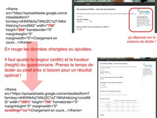 © Nicolas Monseigne <iframe src="https://spreadsheets.google.com/embeddedform?formkey=dHlWNk5qTXNUZC1qT1NKdHdsUng1cmc6MQ" width=" 760 " height=" 868 " frameborder="0" marginheight="0" marginwidth="0">Chargement en cours...</iframe> <iframe src="https://spreadsheets.google.com/embeddedform?formkey=dHlWNk5qTXNUZC1qT1NKdHdsUng1cmc6MQ" width=" 100% " height=" 790 " frameborder="0" marginheight="0" marginwidth="0"  scrolling="no"> Chargement en cours...</iframe> ça dépasse sur la colonne de droite ! En rouge les données changées ou ajoutées. Il faut ajuster la largeur (width) et la hauteur (height) du questionnaire. Prenez le temps de tester au pixel près si besoin pour un résultat optimal ! 