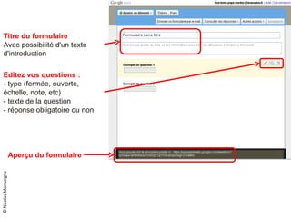 © Nicolas Monseigne Editez vos questions : - type (fermée, ouverte, échelle, note, etc) - texte de la question - réponse obligatoire ou non Titre du formulaire Avec possibilité d'un texte d'introduction Aperçu du formulaire 