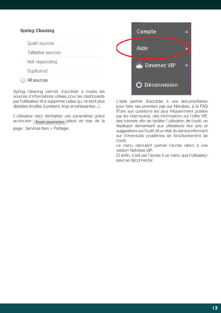  	
  
	
  

Spring Cleaning permet d’accéder à toutes les
sources d’informations utilisés pour les dashboards
par l’utilisateur et à supprimer celles qui ne sont plus
désirées (inutiles à présent, trop envahissantes...).
L’utilisateur	 peut	 réinitialiser	 ces	 paramètres	 grâce	
au bouton :
placé en bas de la
page : Services tiers > Partager.

L‘aide permet d’accéder à une documentation
pour faire ses premiers pas sur Netvibes, à la FAQ
(Foire	 aux	 questions	 les	 plus	 fréquemment	 posées	
par les internautes), des informations sur l’offre VIP,
des	tutoriels	afin	de	faciliter	l’utilisation	de	l’outil,	un	
	
feedback	 demandant	 aux	 utilisateurs	 leur	 avis	 et	
suggestions sur l’outil, et un état du service informant
sur	 d’éventuels	 problèmes	 de	 fonctionnement	 de	
l’outil.
Le	 menu	 déroulant	 permet	 l’accès	 direct	 à	 une	
version Netvibes VIP.
Et	enfin,	c’est	par	l’accès	à	ce	menu	que	l’utilisateur	
	
peut se déconnecter.

13

 