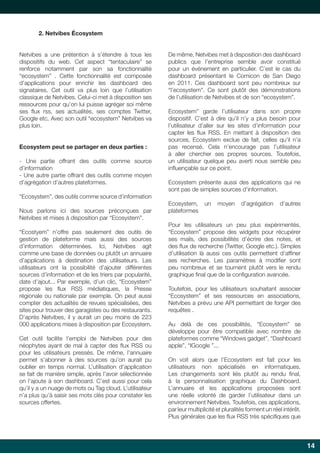 2. Netvibes Écosystem

Netvibes a une prétention à s’étendre à tous les
dispositifs du web. Cet aspect “tentaculaire” se
renforce notamment par son sa fonctionnalité
“ecosystem” . Cette fonctionnalité est composée
d’applications pour enrichir les dashboard des
signataires. Cet outil va plus loin que l’utilisation
classique de Netvibes. Celui-ci met à disposition ses
ressources pour qu’on lui puisse agréger soi même
ses flux rss, ses actualités, ses comptes Twitter,
Google etc. Avec son outil “ecosystem” Netvibes va
plus loin.
Ecosystem peut se partager en deux parties :
- Une partie offrant des outils comme source
d’information
- Une autre partie offrant des outils comme moyen
d’agrégation d’autres plateformes.
“Ecosystem”, des outils comme source d’information
Nous parlons ici des sources préconçues par
Netvibes et mises à disposition par “Ecosystem”.
“Ecostyem” n’offre pas seulement des outils de
gestion de plateforme mais aussi des sources
d’information déterminées. Ici, Netvibes agit
comme une base de données ou plutôt un annuaire
d’applications à destination des utilisateurs. Les
utilisateurs ont la possibilité d’ajouter différentes
sources d’information et de les triers par popularité,
date d’ajout... Par exemple, d’un clic, “Ecosystem”
propose les flux RSS médiatiques, la Presse
régionale ou nationale par exemple. On peut aussi
compter des actualités de revues spécialisées, des
sites pour trouver des garagistes ou des restaurants.
D’après Netvibes, il y aurait un peu moins de 223
000 applications mises à disposition par Ecosystem.
Cet outil facilite l’emploi de Netvibes pour des
néophytes ayant de mal à capter des flux RSS ou
pour les utilisateurs pressés. De même, l’annuaire
permet s’abonner à des sources qu’on aurait pu
oublier en temps normal. L’utilisation d’application
se fait de manière simple, après l’avoir sélectionnée
on l’ajoute à son dashboard. C’est aussi pour cela
qu’il y a un nuage de mots ou Tag cloud. L’utilisateur
n’a plus qu’à saisir ses mots clés pour constater les
sources offertes.

De même, Netvibes met à disposition des dashboard
publics que l’entreprise semble avoir constitué
pour un événement en particulier. C’est le cas du
dashboard présentant le Comicon de San Diego
en 2011. Ces dashboard sont peu nombreux sur
“l’ecosystem”. Ce sont plutôt des démonstrations
de l’utilisation de Netvibes et de son “ecosystem”.
Ecosystem” garde l’utilisateur dans son propre
dispositif. C’est à dire qu’il n’y a plus besoin pour
l’utilisateur d’aller sur les sites d’information pour
capter les flux RSS. En mettant à disposition des
sources, Ecosystem exclue de fait, celles qu’il n’a
pas recensé. Cela n’encourage pas l’utilisateur
à aller chercher ses propres sources. Toutefois,
un utilisateur quelque peu averti nous semble peu
influençable sur ce point.
Ecosystem présente aussi des applications qui ne
sont pas de simples sources d’information.
Ecosystem,
plateformes

un

moyen

d’agrégation

d’autres

Pour les utilisateurs un peu plus expérimentés,
“Ecosystem” propose des widgets pour récupérer
ses mails, des possibilités d’écrire des notes, et
des flux de recherche (Twitter, Google etc.). Simples
d’utilisation là aussi ces outils permettent d’affiner
ses recherches. Les paramètres à modifier sont
peu nombreux et se tournent plutôt vers le rendu
graphique final que de la configuration avancée.
Toutefois, pour les utilisateurs souhaitant associer
“Ecosystem” et ses ressources en associations,
Netvibes a prévu une API permettant de forger des
requêtes .
Au delà de ces possibilités, “Ecosystem” se
développe pour être compatible avec nombre de
plateformes comme “Windows gadget”, “Dashboard
apple”, “IGoogle ”...
On voit alors que l’Ecosystem est fait pour les
utilisateurs non spécialisés en informatiques.
Les changements sont liés plutôt au rendu final,
à la personnalisation graphique du Dashboard.
L’annuaire et les applications proposées sont
une réelle volonté de garder l’utilisateur dans un
environnement Netvibes. Toutefois, ces applications,
par leur multiplicité et pluralités forment un réel intérêt.
Plus générales que les flux RSS très spécifiques que

14

 