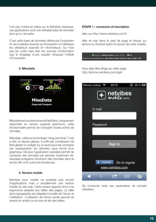 l’ont peu mettre en place sur le Netvibes classique,
ces applications sont une véritable base de données
plus qu’un annuaire.

ETAPE 1 : connexion et inscription

C’est cette base de données offerte par Ecosystem
et ses multiples sources qu’Ecosystem va intéresser
les utilisateurs avancés en informatique. Ce n’est
pas les outils mais bien les sources d’information
que le forgeage d’une requête réhausse l’intérêt
d’Ecosystem.

Aller en bas dans le pied de page et cliquer sur
Iphone ou Android (selon la version de votre mobile).

3. Misodata

Aller	sur	http://www.netvibes.com/fr

Vous allez être dirigé sur cette page:
http://iphone.netvibes.com/login

Misodata est une des forces de NetVibes. Uniquement
disponible en version payante (premium), cette
fonctionnalité permet de comparer toutes sortes de
données.
Misodata,	utilise	la	technologie	“drag	and	drop”	c’est	
à	dire,	le	cliquez-glissez.	Il	suffit	par	conséquent	de	
	
faire glisser un widget sur un autre pour les comparer
par superposition les données sous forme d’un
graphique. De plus l’application visiodata permet de
comparer des données par période. Autrement dit,
visiodata enregistre l’évolution des données dans le
temps	afin	d’en	suivre	les	tendances.
	
4. Version mobile
Netvibes	 pour	 mobile	 ne	 possède	 pas	 encore	
d’applications mais a actuellement une version
mobile du site web. Cette version apporte donc une
ergonomie	 adaptée	 aux	 tailles	 des	 pages.	 La	 taille	
de la typographie est adaptée à la taille de l’écran et
l’utilisation. L’utilisation de l’écran tactile permet de
revenir	en	arrière	ou	encore	de	lire	des	billets.

Se	 connecter	 avec	 ses	 paramètres	 de	 compte	
utilisateur.

15

 