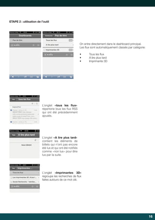 ETAPE 2 : utilisation de l’outil

On entre directement dans le dashboard principal.
Les	flux	sont	automatiquement	classés	par	catégorie:
	
•	
•	
•	

	
  

Tous	les	flux
	
A	lire	plus	tard
Imprimante	3D

	
  

L’onglet «tous les ﬂux»
répertorie tous les flux RSS
qui ont été précédemment
ajoutés.

L’onglet «A lire plus tard»
contient les éléments de
billets qui n’ont pas encore
été lus et qui ont été notifiés
comme «non lus» pour être
lus par la suite.

L’onglet «Imprimantes 3D»
regroupe	les	recherches	de	flux	
	
faites autours de ce mot clé.

16

 