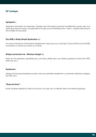 IV/ Lexique

Agrégateur :
Application permettant de rassembler, d’agréger des informations provenant de différentes sources web. Il en
existe deux types principaux, les applications en ligne (comme Netvibes) et les « clients », logiciels demandant à
être installés sur les postes.

Flux RSS (« Really Simple Syndication ») :
Un moyen d’extraction d’informations régulièrement mises à jour sur un site web. C’est un fichier au format XML
comportant un résumé du contenu d’un article.

Widget (contraction de « Windows Gadget ») :
Sorte de mini application spécialisée pour une tâche utilisée dans une interface graphique intuitive (flux RSS,
boîte mail, etc.).

Dashboard :
Tableau de bord personnalisable qui dans notre cas synthétise visuellement un ensemble d’éléments (widgets,
flux RSS, etc.).

“Drag and drop” :
Action de glisser-déposer (à l’aide d’une souris, d’un pad, etc.) un élément dans une interface graphique.

19

 