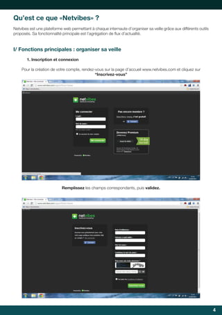 Qu’est ce que «Netvibes» ?
Netvibes	est	une	plateforme	web	permettant	à	chaque	internaute	d’organiser	sa	veille	grâce	aux	différents	outils	
proposés.	Sa	fonctionnalité	principale	est	l’agrégation	de	flux	d’actualité.	
	

I/ Fonctions principales : organiser sa veille
1. Inscription et connexion
Pour la création de votre compte, rendez-vous sur la page d’accueil www.netvibes.com et cliquez sur
“Inscrivez-vous”

Remplissez les champs correspondants, puis validez.

4

 