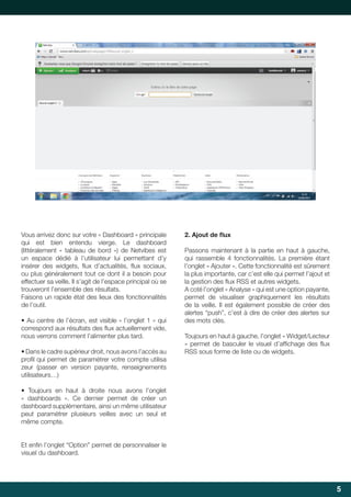 Vous arrivez donc sur votre « Dashboard » principale
qui est bien entendu vierge. Le dashboard
(littéralement « tableau de bord ») de Netvibes est
un espace dédié à l’utilisateur lui permettant d’y
insérer	 des	 widgets,	 flux	 d’actualités,	 flux	 sociaux,	
	
	
ou plus généralement tout ce dont il a besoin pour
effectuer sa veille. Il s’agit de l’espace principal où se
trouveront l’ensemble des résultats.
Faisons	un	rapide	état	des	lieux	des	fonctionnalités	
de l’outil.
•	Au	centre	de	l’écran,	est	visible	«	l’onglet	1	»	qui	
correspond	aux	résultats	des	flux	actuellement	vide,	
	
nous verrons comment l’alimenter plus tard.
•	Dans	le	cadre	supérieur	droit,	nous	avons	l’accès	au	
profil	qui	permet	de	paramétrer	votre	compte	utilisa	
	
zeur (passer en version payante, renseignements
utilisateurs…)

2.	Ajout	de	flux
	
Passons maintenant à la partie en haut à gauche,
qui	 rassemble	 4	 fonctionnalités.	 La	 première	 étant	
l’onglet	«	Ajouter	».	Cette	fonctionnalité	est	sûrement	
la	plus	importante,	car	c’est	elle	qui	permet	l’ajout	et	
la	gestion	des	flux	RSS	et	autres	widgets.	
	
A coté l’onglet « Analyse » qui est une option payante,
permet de visualiser graphiquement les résultats
de la veille. Il est également possible de créer des
alertes	“push”,	c’est	à	dire	de	créer	des	alertes	sur	
des mots clés.
Toujours	en	haut	à	gauche,	l’onglet	«	Widget/Lecteur	
»	 permet	 de	 basculer	 le	 visuel	 d’affichage	 des	 flux	
	
	
RSS	sous	forme	de	liste	ou	de	widgets.

•	 Toujours	 en	 haut	 à	 droite	 nous	 avons	 l’onglet	
« dashboards ». Ce dernier permet de créer un
dashboard supplémentaire, ainsi un même utilisateur
peut paramétrer plusieurs veilles avec un seul et
même compte.
Et	enfin	l’onglet	“Option”	permet	de	personnaliser	le	
	
visuel du dashboard.

5

 