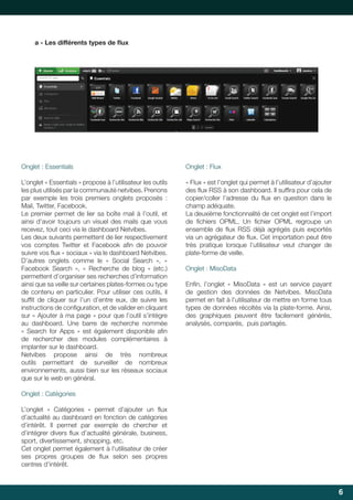 a	-	Les	diﬀ
	érents	types	de	flux
	

Onglet : Essentials

Onglet	:	Flux

L’onglet « Essentials » propose à l’utilisateur les outils
les plus utilisés par la communauté netvibes. Prenons
par	 exemple	 les	 trois	 premiers	 onglets	 proposés	 :	
Mail, Twitter, Facebook.
Le premier permet de lier sa boîte mail à l’outil, et
ainsi	 d’avoir	 toujours	 un	 visuel	 des	 mails	 que	 vous	
recevez, tout ceci via le dashboard Netvibes.
Les	deux	suivants	permettent	de	lier	respectivement	
vos	 comptes	 Twitter	 et	 Facebook	 afin	 de	 pouvoir	
	
suivre	vos	flux	«	sociaux	»	via	le	dashboard	Netvibes.
	
D’autres onglets comme le « Social Search », «
Facebook	 Search	 »,	 «	 Recherche	 de	 blog	 »	 (etc.)	
permettent d’organiser ses recherches d’information
ainsi que sa veille sur certaines plates-formes ou type
de contenu en particulier. Pour utiliser ces outils, il
suffit	 de	 cliquer	 sur	 l’un	 d’entre	 eux,	 de	 suivre	 les	
	
instructions	de	configuration,	et	de	valider	en	cliquant	
	
sur	«	Ajouter	à	ma	page	»	pour	que	l’outil	s’intègre	
au dashboard. Une barre de recherche nommée
«	 Search	 for	 Apps	 »	 est	 également	 disponible	 afin	
	
de rechercher des modules complémentaires à
implanter sur le dashboard.
Netvibes	 propose	 ainsi	 de	 très	 nombreux	
outils	 permettant	 de	 surveiller	 de	 nombreux	
environnements,	aussi	bien	sur	les	réseaux	sociaux	
que sur le web en général.

«	Flux	»	est	l’onglet	qui	permet	à	l’utilisateur	d’ajouter	
des	flux	RSS	à	son	dashboard.	Il	suffira	pour	cela	de	
	
	
copier/coller	 l’adresse	 du	 flux	 en	 question	 dans	 le	
	
champ adéquate.
La	deuxième	fonctionnalité	de	cet	onglet	est	l’import	
de	 fichiers	 OPML.	 Un	 fichier	 OPML	 regroupe	 un	
	
	
ensemble	 de	 flux	 RSS	 déjà	 agrégés	 puis	 exportés	
	
via	un	agrégateur	de	flux.	Cet	importation	peut	être	
	
très	 pratique	 lorsque	 l’utilisateur	 veut	 changer	 de	
plate-forme de veille.
Onglet : MisoData
Enfin,	 l’onglet	 «	 MisoData	 »	 est	 un	 service	 payant	
	
de gestion des données de Netvibes. MisoData
permet en fait à l’utilisateur de mettre en forme tous
types de données récoltés via la plate-forme. Ainsi,
des graphiques peuvent être facilement générés,
analysés, comparés, puis partagés.

Onglet : Catégories
L’onglet	 «	 Catégories	 »	 permet	 d’ajouter	 un	 flux	
	
d’actualité au dashboard en fonction de catégories
d’intérêt.	 Il	 permet	 par	 exemple	 de	 chercher	 et	
d’intégrer	divers	flux	d’actualité	générale,	business,	
	
sport, divertissement, shopping, etc.
Cet onglet permet également à l’utilisateur de créer
ses	 propres	 groupes	 de	 flux	 selon	 ses	 propres	
	
centres d’intérêt.

6

 
